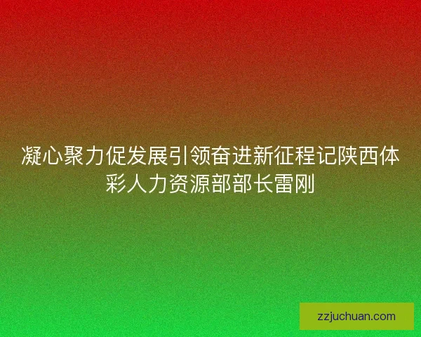 凝心聚力促发展引领奋进新征程记陕西体彩人力资源部部长雷刚 凝心聚力促发展引领奋进新征程记陕西体彩人力资源部部长雷刚